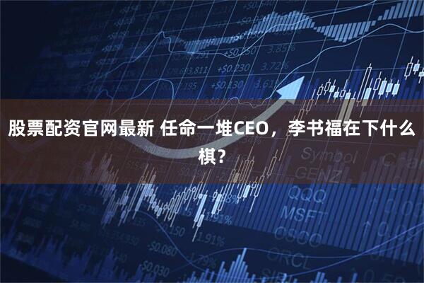 股票配资官网最新 任命一堆CEO，李书福在下什么棋？