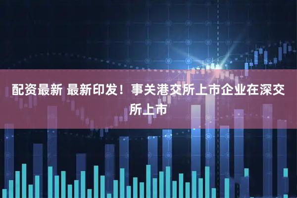 配资最新 最新印发！事关港交所上市企业在深交所上市