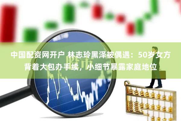中国配资网开户 林志玲黑泽被偶遇：50岁女方背着大包办手续，小细节暴露家庭地位