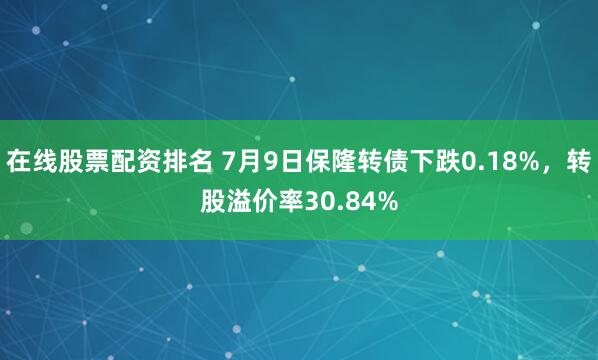 在线股票配资排名 7月9日保隆转债下跌0.18%，转股溢价率30.84%