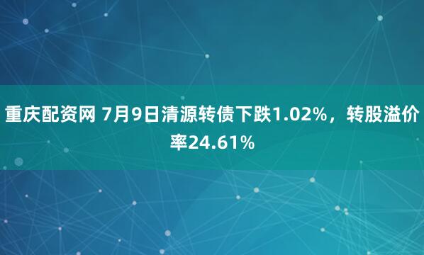 重庆配资网 7月9日清源转债下跌1.02%，转股溢价率24.61%