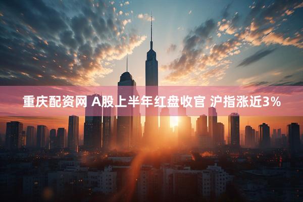 重庆配资网 A股上半年红盘收官 沪指涨近3%