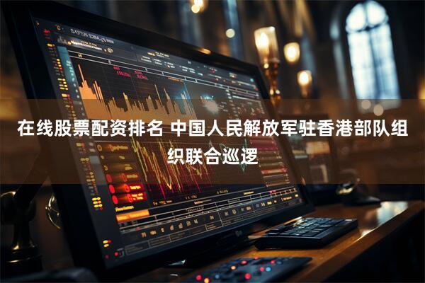 在线股票配资排名 中国人民解放军驻香港部队组织联合巡逻