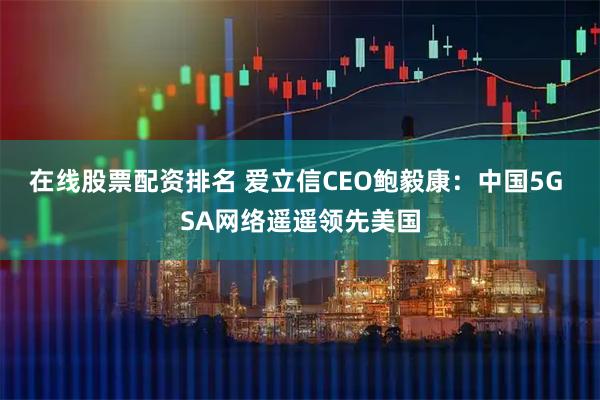 在线股票配资排名 爱立信CEO鲍毅康：中国5G SA网络遥遥领先美国