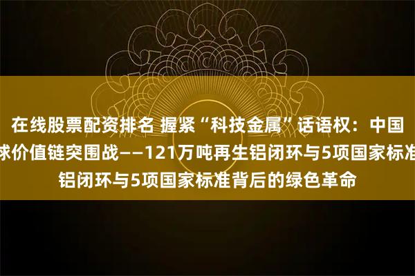 在线股票配资排名 握紧“科技金属”话语权：中国铝材料产业的全球价值链突围战——121万吨再生铝闭环与5项国家标准背后的绿色革命