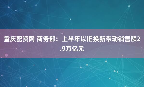 重庆配资网 商务部：上半年以旧换新带动销售额2.9万亿元