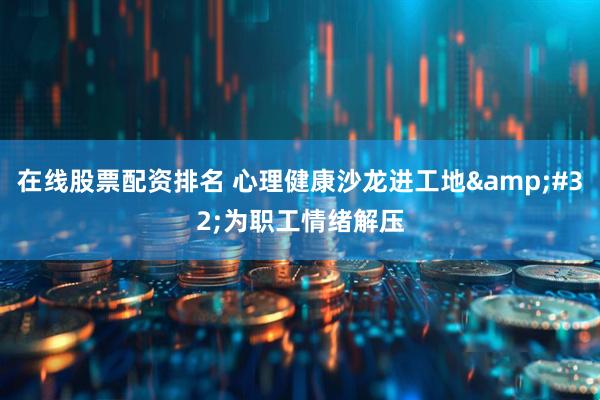 在线股票配资排名 心理健康沙龙进工地&#32;为职工情绪解压