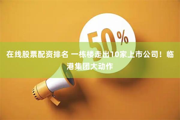 在线股票配资排名 一栋楼走出10家上市公司！临港集团大动作