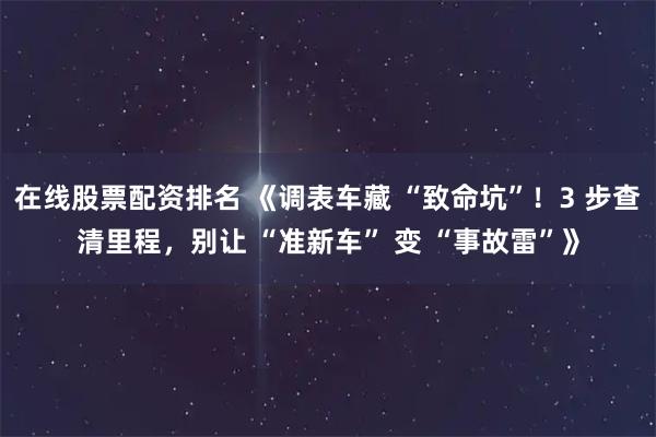 在线股票配资排名 《调表车藏 “致命坑”！3 步查清里程，别让 “准新车” 变 “事故雷”》