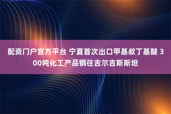 配资门户官方平台 宁夏首次出口甲基叔丁基醚 300吨化工产品销往吉尔吉斯斯坦