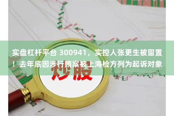 实盘杠杆平台 300941，实控人张更生被留置！去年底因涉行贿案被上海检方列为起诉对象